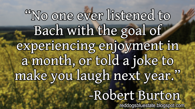 “No one ever listened to Bach with the goal of experiencing enjoyment in a month, or told a joke to make you laugh next year.” -Robert Burton