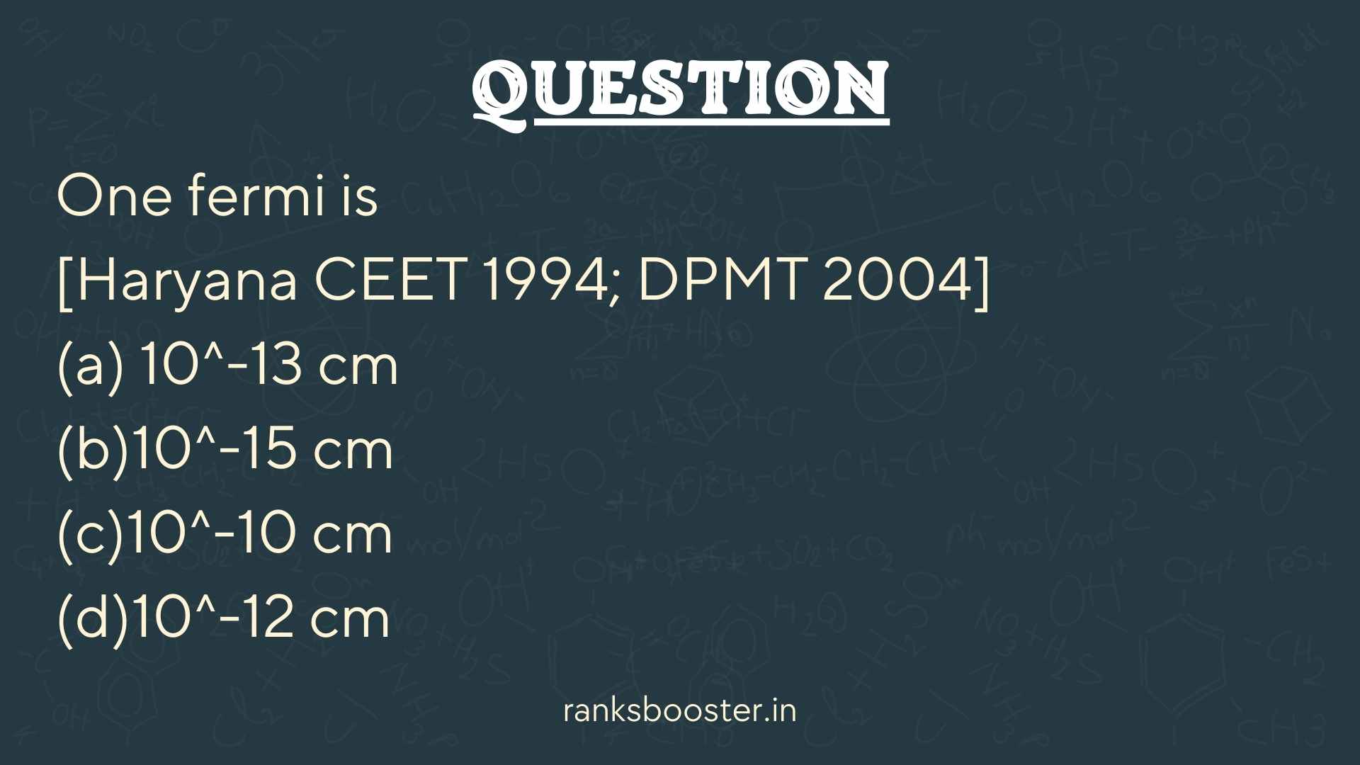 Question: One fermi is [Haryana CEET 1994; DPMT 2004] (a) 10^-13 cm (b)10^-15 cm (c)10^-10 cm (d)10^-12 cm