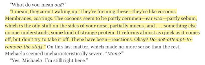 “I mean, they aren’t waking up. They’re forming these—they’re like cocoons. Membranes, coatings. The cocoons seem to be partly cerumen—ear wax—partly sebum, which is the oily stuff on the sides of your nose, partially mucus, and . . . something else no one understands, some kind of strange protein. It reforms almost as quick as it comes off, but don’t try to take it off. There have been—reactions. Okay?