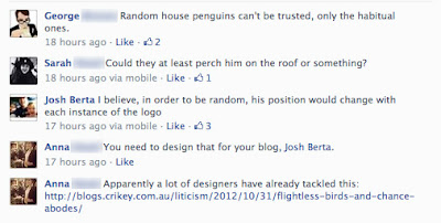 George: Random house penguins can't be trusted, only the habitual ones.; Sarah: Could they at least perch him on the roof or something?; Josh Berta: I believe, in order to be random, his position would change with each instance of the logo; Anna: you need to design that for your blog; Anna: Apparently a lot of designers have already tackles this [URL]