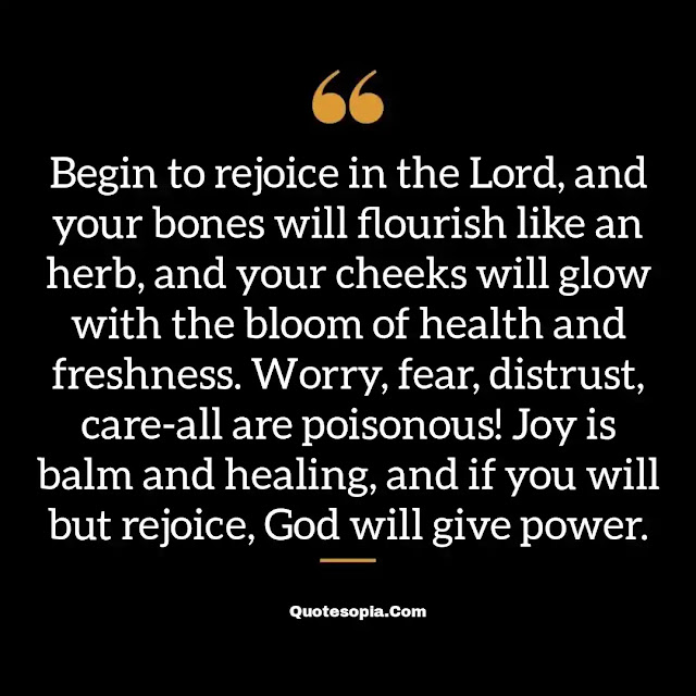 "Begin to rejoice in the Lord, and your bones will flourish like an herb, and your cheeks will glow with the bloom of health and freshness. Worry, fear, distrust, care-all are poisonous! Joy is balm and healing, and if you will but rejoice, God will give power." ~ A. B. Simpson