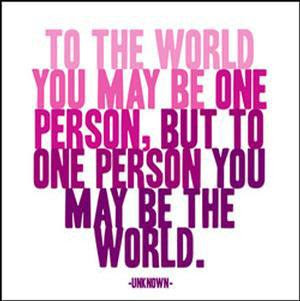 to the world you may be one person but to that person you may be their world