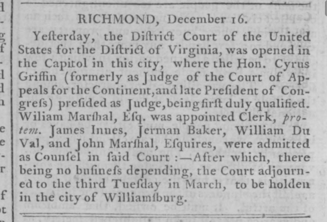 RICHMOND, December 16. Yesterday, the District Court of the United States for the District of Virginia, was opened in the Capitol in this city, where the Hon. Cyrus Griffin (formerly as Judge of the Court of Appeals for the Continental, and late President of Congress) presided Judge, being first duly qualified. William Marshall, Esq. was appointed Clerk, protern. James Innes, Jerman Baker, William DuVal, and John Marshal, Esquires, were admitted as Counsel in said Court. After which, there being business depending, the Court adjourned to the third Tuesday in March, to be holden in the city of Williamsburg