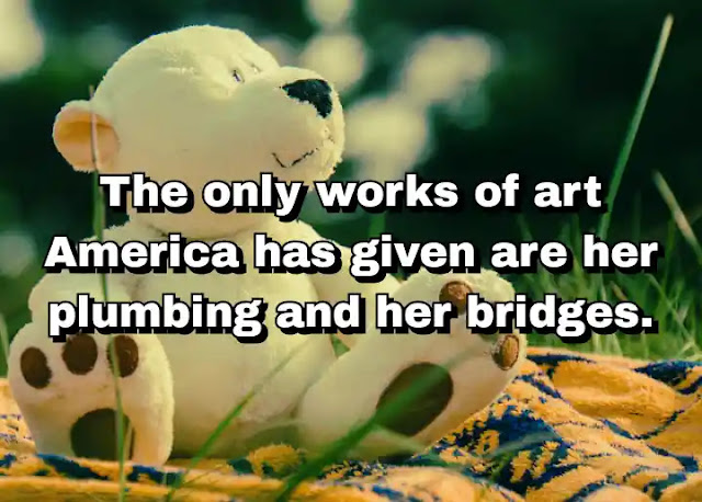 "The only works of art America has given are her plumbing and her bridges." ~ Beatrice Wood