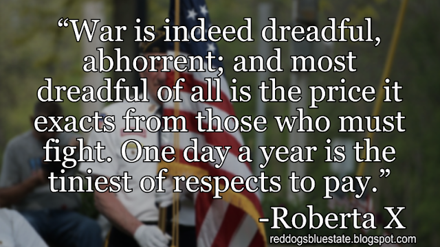 “War is indeed dreadful, abhorrent; and most dreadful of all is the price it exacts from those who must fight. One day a year is the tiniest of respects to pay.” -Roberta X