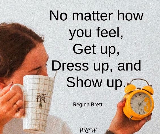 No matter how  you feel, get up, get dressed, and show up - Regina Brett