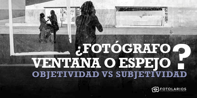 ¿Fotógrafo ventana o tespejo?: objetividad vs subjetividad