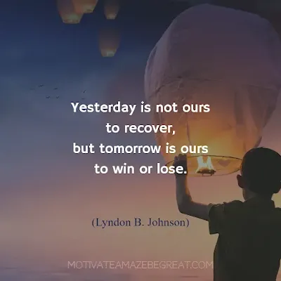 Quotes About Moving On: "Yesterday is not ours to recover, but tomorrow is ours to win or lose.” - Lyndon B. Johnson