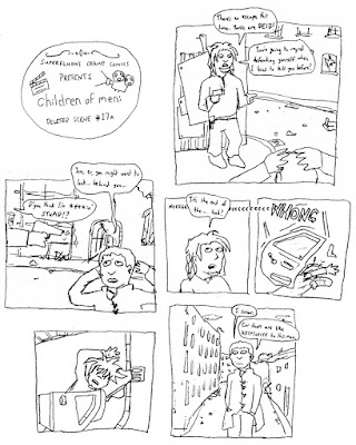 Superfluous frame comics presents Children of Men: deleted scene #17a. PATRIC: There's no escape this time. Youse are DEID! You're going to regret defending yourself when I tried to kill you before! THEO: You, er, you might want to look... behind you... PATRIC: D'you think I'm ****in' STUPID? It's the end of the... huh? CAR DOOR: *neeeeeeeeeeeeWHONG* THEO: I swear. Car doors are like KRYPTONITE to this man.