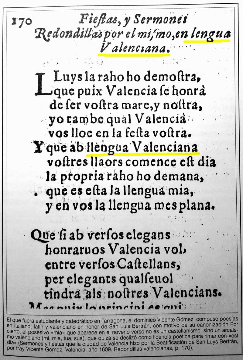 Lluys la raho ho demostra, que puix Valencia se honrà de ser vostra mare, y nostra, yo tambe qual Valencià vos lloe en la festa vostra. Y que ab llengua Valenciana vostres llaors comence est dia la propria raho ho demana, que es esta la llengua mia, y en vos la llengua mes plana. Que si ab versos elegans honraruos (honrarvos) Valencia vol, entre versos Castellans, per elegants qualseuol (qualsevol) tindra als nostres Valencians.