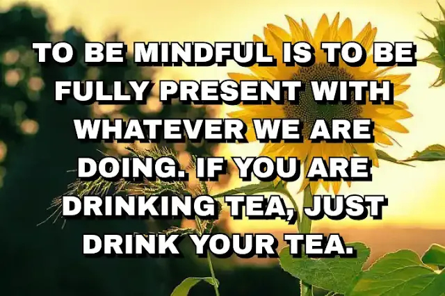 To be mindful is to be fully present with whatever we are doing. If you are drinking tea, just drink your tea.