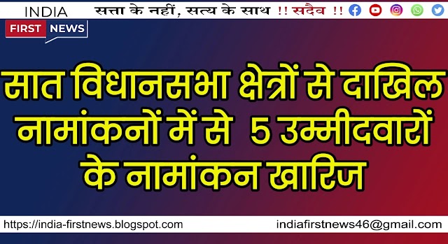 सात विधानसभा क्षेत्रों से दाखिल नामांकनों में से  5 उम्मीदवारों के नामांकन खारिज