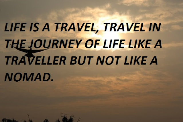 LIFE IS A TRAVEL, TRAVEL IN THE JOURNEY OF LIFE LIKE A TRAVELLER BUT NOT LIKE A NOMAD.