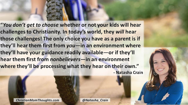 Quote from Natasha Crain (Christian Mom Thoughts)- "You don’t get to choose whether or not your kids will hear challenges to Christianity. In today’s world, they will hear those challenges! The only choice you have as a parent is if they’ll hear them first from you—in an environment where they’ll have your guidance readily available—or if they’ll hear them first from nonbelievers—in an environment where they’ll be processing what they hear on their own." #apologetics #parenting #teaching #training #faith #challenges #kids #Christianity