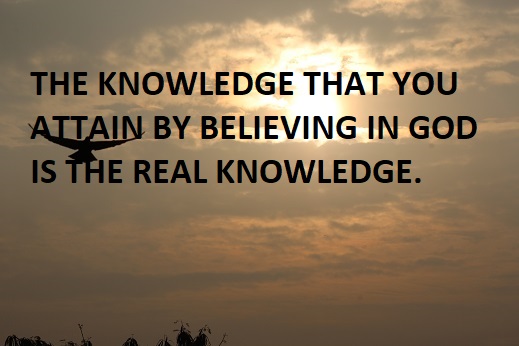 THE KNOWLEDGE THAT YOU ATTAIN BY BELIEVING IN GOD IS THE REAL KNOWLEDGE.