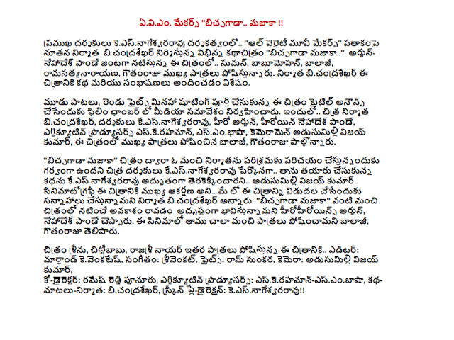  Eviem Makers "biccagada majaka .. !!  Keesnagesvararavu directed by leading directors .. "All Variety Movie Makers" is being produced by a variety of new producer bicandrasekhar Documentary film "biccagada majaka ..". In this film, Arjun-nehades .. Suman Pandey starrer, babumohan, Balaji, ramasatyanarayana, Gowtham Raju playing key roles. Bicandrasekhar producer of the film, the story and the dialogue has to offer.  Three songs, with the exception of two fights were finished shooting the film in the Film Chamber held a press conference to announce the title. .. Chitra bicandrasekhar the producer, directors keesnagesvararavu, Arjun, the hero, the heroine nehades Pandey, Executive Producers eskerahaman, esembhasa, cameramen Adusumilli Vijay Kumar, who played the main characters in the film, Balaji, Gowtham Raju participated.  "Biccagada majaka" is a good producer of the movie industry, is proud to introduce the story of Chitra directors keesnagesvararavu keesnagesvararavu had been preparing herself for the great shot .. .. .. Adusumilli Vijay Kumar's cinematography is the main attraction of the film in May bicandrasekhar is planning to release the film, producer. "Biccagada majaka" We feel lucky to be coming out of the chance to perform as good as the movie starring Arjun, nehades Pandey said. We played a very good role in the film, Balaji, Gowtham Raju said.  Seenu movie, Chitti, Rajshri other roles, this film noir .. Editor Marthand kevenkates, music, srivenkat, Fights: Ram Hiren, camera: Adusumilli Vijay Kumar, Co-Director: Ramesh Reddy punuru, Executive Producers: eskerahaman-esembasa, story-words-producer: bicandrasekhar, Screenplay-Direction: keesnagesvararavu