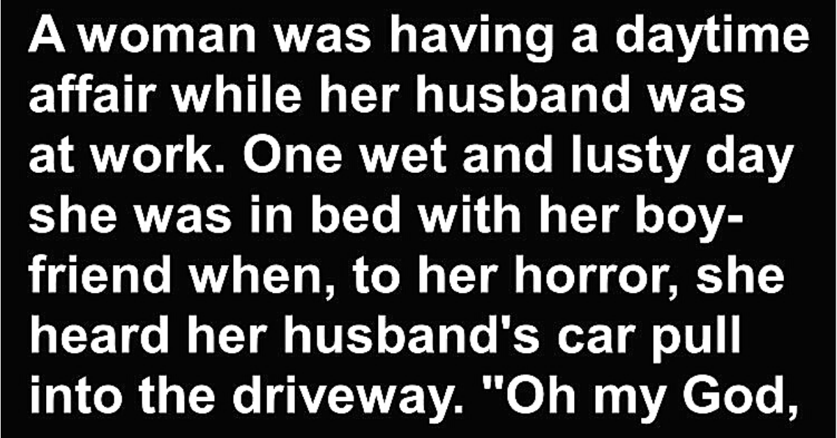 Granniesjokes.com  Joke Of The Day: Bad Woman & Her Daytime Affair    Published 5 months ago on October 2, 2020By BuzzJokes  A woman was having a daytime affair while her husband was at work.    One wet and lusty day she was in bed with her boyfriend when, to her horror, she heard her husband’s car pull into the driveway.    “Oh my God – Hurry! Grab your clothes and jump out the window. My husband’s home early!”    “I can’t jump out the window, It’s raining out there!”    “If my husband catches us in here, he’ll kill us both!” she replied.    “He’s got a hot temper and a gun, so the rain is the least of your problems!”    So the boyfriend scoots out of bed, grabs his clothes and jumps out the window!    As he ran down the street in the pouring rain, he quickly discovered he had run right into the middle of the town’s annual marathon,    so he started running along beside the others, about 300 of them.    Being naked, with his clothes tucked under his arm, he tried to blend in as best he could.    After a little while a small group of runners who had been watching him with some curiosity, jogged closer.    “Do you always run in the nude?” one asked.    “Oh yes!” he replied, gasping for air.    “It feels so wonderfully free!”    Another runner moved alongside him.    “Do you always run carrying your clothes with you under your arm?”    “Oh, yes” our friend answered breathlessly.    “That way I can get dressed right at the end of the run and get in my car to go home!”    Then a third runner cast his eyes a little lower and queried,    * * * * * * * * * *    “Do you always wear a condom when you run?”    “Nope……… just when it’s raining”.