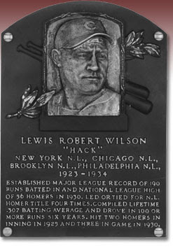 LEWIS ROBERT WILSON 'HACK' NEW YORK N.L., CHICAGO N.L., BROOKLYN N.L., PHILADELPHIA N.L., 1923-1934 ESTABLISHED MAJOR LEAGUE RECORD OF 190 RUNS BATTED IN AND NATIONAL LEAGUE HIGH OF 56 HOMERS IN 1930. LED OR TIED FOR N.L. HOMER TITLE FOUR TIMES. COMPILED LIFETIME .307 BATTING AVERAGE AND DROVE IN 100 OR MORE RUNS SIX YEARS. HIT TWO HOMERS IN 1 INNING IN 1925 AND THREE IN GAME IN 1930.