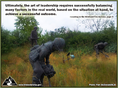 Ultimately, the art of leadership requires successfully balancing many factors in the real world, based on the situation at hand, to achieve a successful outcome. –Leading in the Wildland Fire Service, page 9