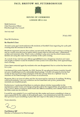 Text from the MP's letter of 29th July 2022. "PAUL BRISTOW MP, PETERBOROUGH  HOUSE OF COMMONS  LONDON SW 1A OAA  Matt Gladstone Chief Executive Officer Peterborough City Council  Sent via email  Dear Mr Gladstone, Re: Harebell Close  29 July 2022  Around a year ago I went and met with residents at Harebell Close regarding the cycle path crossing near the entrance to the close. Residents expressed concern that cyclists can not easily see that a road crossing is coming up and as a result cross the road at speed which creates risks for all road users - pedestrians, cyclists and motorists alike. There is also a children's play area near by which means many families are using the road in close proximity to the cycle crossing. As a result of my visit last year officers agreed that it was a dangerous situation and some sort of gate or barrier would be installed so that cyclists were aware they were approaching a road crossing. I have been contacted again by residents who are disappointed that no action has been taken for a year. I understand that under Equality Act 2010, Section 20, any physical feature installed should not put a disabled person at a substantial disadvantage. I would not support a barrier that would do this and I have been reminded of the law several times in a 'spirited' way by members of the Peterborough Cycle Forum on social media. However, this is an issue of safety and the Act must not be a reason to do nothing. Working with local residents, I am sure a solution can be found that suit cyclists, pedestrians, motorists and disabled people. Furthermore, I understand that there is confusion about whether responsibly for the maintenance of the busies and foliage along the path is the responsibility of Longhurst or the City Council. When overgrown these buses also affect accessibility and viability and it would be if this could also be resolved.  I would be very grateful if you could look into this matter and ensure something is done as soon as possible for the safety of all road/ path users. I am determined to hold the council to their promise to put something in place that will improve the safety of this junction.  Yours sincerely,  Paul Bristow MP Member of Parliament for Peterborough "