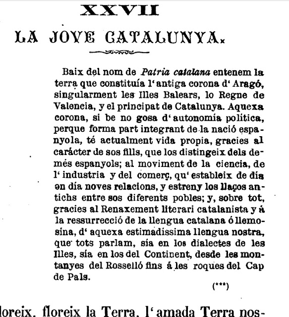 Baix del nom de Patria catalana entenem la terra que constituía l´antiga corona d´Aragó, singularment les Illes Balears, lo Regne de Valencia, y el principat de Catalunya. Aquexa corona, si be no gosa d´autonomía política, perque forma part integrant de la nació espanyola, té actualment vida propia, gracies al carácter de sos fills, que los distingeix dels demés espanyols; al moviment de la ciencia, de l´industria y del comerç, qu´estableix de día en día noves relacions, y estreny los llaços antichs entre sos diferents pobles; y, sobre tot, gracies al Renaxement literari catalanista y á la ressurrecció de la llengua catalana ó llemosína, d´aquexa estimadíssima llengua nostra, que tots parlam, sía en los dialectes de les Illes, sía en los del Continent, desde les montanyes del Rosselló fins á les roques del Cap de Pals.