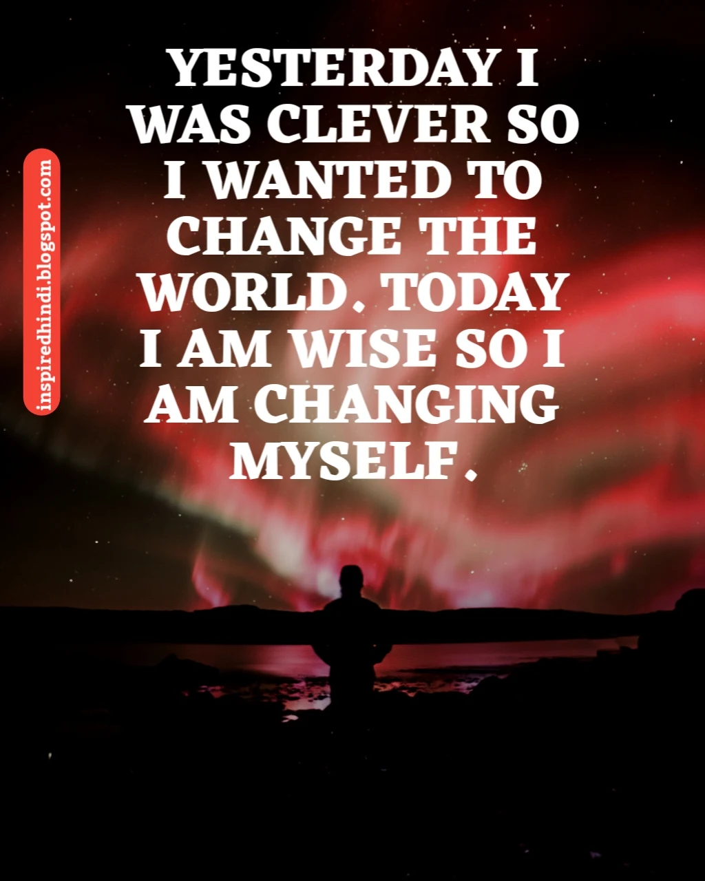 YESTERDAY I WAS CLEVER SO I WANTED TO CHANGE THE WORLD, TODAY I AM WISE SO I AM CHANGING MY SELF.
