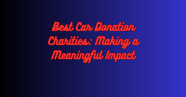 Best Car Donation Charities: Making a Meaningful Impact