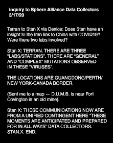 Terran to Stan X via Denice: Does Stan have an insight to the Iran link to China with COVID19? Were there two labs involved?  Stan X: TERRAN. THERE ARE THREE “LABS/STATIONS”. THERE ARE “GENERAL” AND “COMPLEX” MUTATIONS OBSERVED IN THESE “VIRUSES”.    THE LOCATIONS ARE GUANGDONG/PERTH/NEW YORK-CANADA BORDER.  (Sent me to a map — D.U.M.B. is near Fort covington in an old mine).   Stan X: THESE COMMUNICATIONS NOW ARE FROM A UNIFIED CONTINGENT HERE “THESE MOMENTS ARE ANTICIPATED AND PREPARED FOR IN ALL WAYS.” DATA COLLECTORS.STAN.X. END.