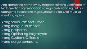 Sometimes, OFWs and families are getting into inevitable situations like a loss of loved ones who work abroad. If your OFW family or relative died overseas, here is the procedure provided by the DFA. Take note that this procedure is only applied to documented overseas Filipino workers in Saudi Arabia only. Whether they died a natural cause or under unfavorable circumstances, it is very important that their remains be repatriated immediately       Ads  Sponsored Links     Should such a thing happen, according to the Philippine Embassy in Riyadh, here is the procedure to be followed:       1. The sponsor should inform the family of the deceased of the death and secure a Letter of Acceptance for remains.     2. The sponsor should secure the medical report and death notification of the deceased from the hospital where the Filipino died or where his remains were brought to.     3. The sponsor should report the death to the Police station having jurisdiction over the case to obtain its endorsement for the issuance of the death certificate of the deceased.    4. The sponsor should submit to the Embassy four (4) copies each of the following documents:   the death certificate;  the medical report;  the Police Report (if the Filipino died of unnatural causes, such as work-related or road traffic accidents, or cases wherein there was foul play)  photocopy of the passport of the deceased; and  list of the personal belongings of the deceased.   5. After completion of these requirements, the Embassy will then issue its No Objection Certificate. The fee for the Certificate is SAR 100.00.   6. The sponsor of the deceased will then present the Embassy’s No Objection Certificate to the concerned Police authorities to the secure the following letters from the said office:   the Saudi Passport Office;  the hospital morgue;  the airport;  the Immigration Office;  the Customs Office; and  the cargo company.  7. The sponsor must go to the Passport Office for the issuance of the exit visa of the deceased.   8. The sponsor should proceed to the airline and the cargo company to secure the flight booking and to arrange the shipment of the personal belongings of the deceased to the Philippines.    9. The sponsor should then inform the Embassy of the confirmed flight details of the shipment of the remains of the deceased.      10. The sponsor will proceed to the Hospital morgue for the release of the human remains of the deceased for transport to the airport.   For further inquiries, please contact telephone number (009661) 480-3662 or send an email to atn-remains@riyadhpe.com or sor@philembassy-riyadh.org.    Please note that it is the employer who is primarily responsible to process the above-stated documents.   The Saudi Labor Law, Article 40, states that :  The employer shall bear the costs of the foreign workman’s recruitment, the fees for issuance and renewal of his residence and work permits, as well as the attendant delay fines, profession change fees, exit and re-entry visa fees, and return ticket to the workman’s homeland upon termination of the relationship between the two parties.  The workman shall bear the costs of his return to his homeland if he is found unfit for work or if he wishes to return home in the absence of a legitimate reason.  The employer shall bear the cost of transferring the services of the workman he wishes to employ.    The employer shall bear the cost of repatriating the dead body of the workman to the location where the contract has been concluded or the workman recruited, except where the dead workman’s body is buried in the Kingdom with the approval of his family. The employer shall be relieved of this duty if the General Organization for Social Insurance assumes this obligation.  Filed under the category of  OFW, work abroad.work abroad, DFA, documented, repatriated,Saudi Arabia