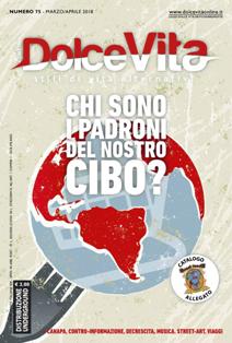 Dolce Vita. Stili di vita alternativi 75 - Marzo & Aprile 2018 | ISSN 1970-8599 | TRUE PDF | Bimestrale | Antiproibizionismo | Attualità | Politica | Musica | Arte
Dolce Vita è una rivista bimestrale, dedicata agli stili di vita alternativi.
Tratta di canapa (dalla coltivazione all'utilizzo ludico, tessile, industriale e medicale), di eventi e manifestazioni, attualità, politica, controinformazione, news e curiosità, notizie dal mondo, antiproibizionismo, etnobotanica e cultura psichedelica, musica, viaggi, cinema e libri, fumetti, body art, arte e desing, hi-tech, sesso, volontariato, natura, street art e molto altro. 
Dolce Vita non prende posizione riguardo l'uso di sostante stupefacenti (qualunque esse siano), ma si limita a fornire le giuste informazioni a riguardo, invitando tutti ad una responsabilità personale e ad un'eventuale sperimentazione consapevole.