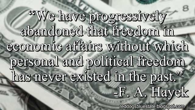 “We have progressively abandoned that freedom in economic affairs without which personal and political freedom has never existed in the past.” -F. A. Hayek
