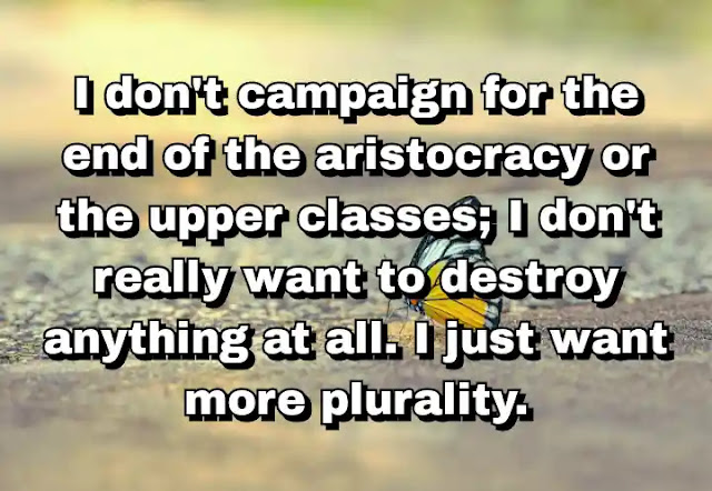 "I don't campaign for the end of the aristocracy or the upper classes; I don't really want to destroy anything at all. I just want more plurality." ~ Caitlin Moran