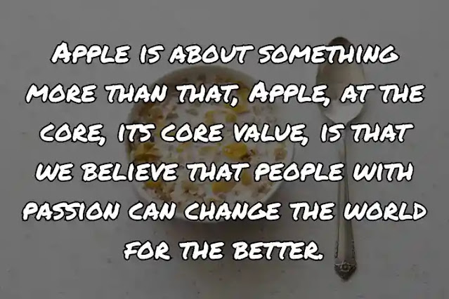 Apple is about something more than that, Apple, at the core, its core value, is that we believe that people with passion can change the world for the better.