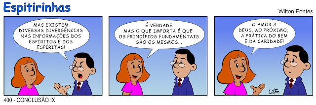 ESPITIRINHA 400 - Conclusão 9. São três quadros. No primero um homem conversa com uma mulher. O homem diz: MAS EXISTEM DIVERSAS DIVERGÊNCIAS NAS INFORMAÇÕES DOS ESPÍRITOS E DOS ESPÍRITAS! No segundo quadrinho a mulher responde: É VERDADE MAS O QUE IMPORTA É QUE OS PRINCÍPIOS FUNDAMENTAIS SÃO OS MESMOS. No último quadrinho ela conclui: O AMOR A DEUS, AO PRÓXIMO, A PRÁTICA DO BEM E DA CARIDADE!