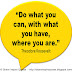 Do what you can, with what you have, where you are. ~Theodore Roosevelt 