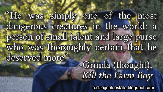 “He was simply one of the most dangerous creatures in the world: a person of small talent and large purse who was thoroughly certain that he deserved more.” -Grinda (thought), _Kill the Farm Boy_