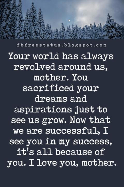 happy mothers day card messages, Your world has always revolved around us, mother. You sacrificed your dreams and aspirations just to see us grow. Now that we are successful, I see you in my success, it's all because of you. I love you, mother.