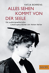 Alles Sehen kommt von der Seele: Die außergewöhnliche Lebensgeschichte der Helen Keller