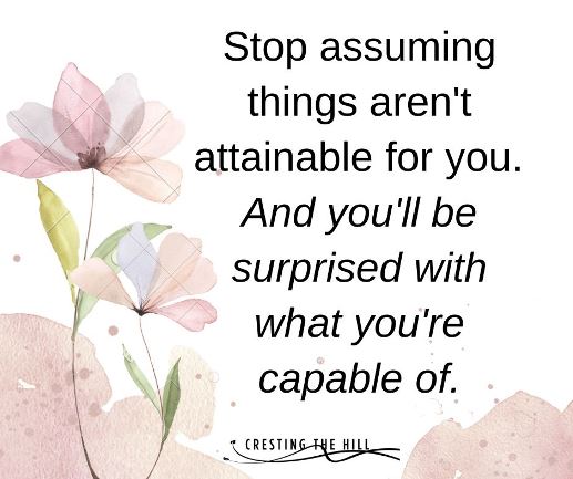 Stop assuming things aren't attainable for you.  And you'll be surprised with what you're capable of.