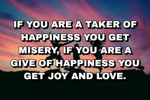 If you are a taker of happiness you get misery, if you are a give of happiness you get joy and love.