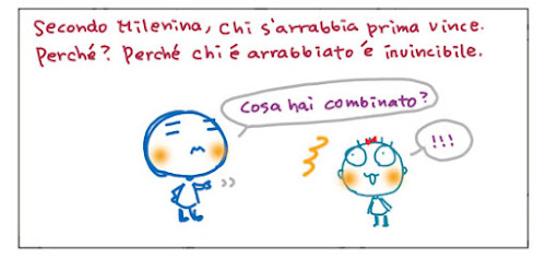 Secondo Milenina, chi s'arrabbia prima vince. Perche'? Perche' chi e'  arrabbiato e' invincibile. Cosa hai combinato? !!!