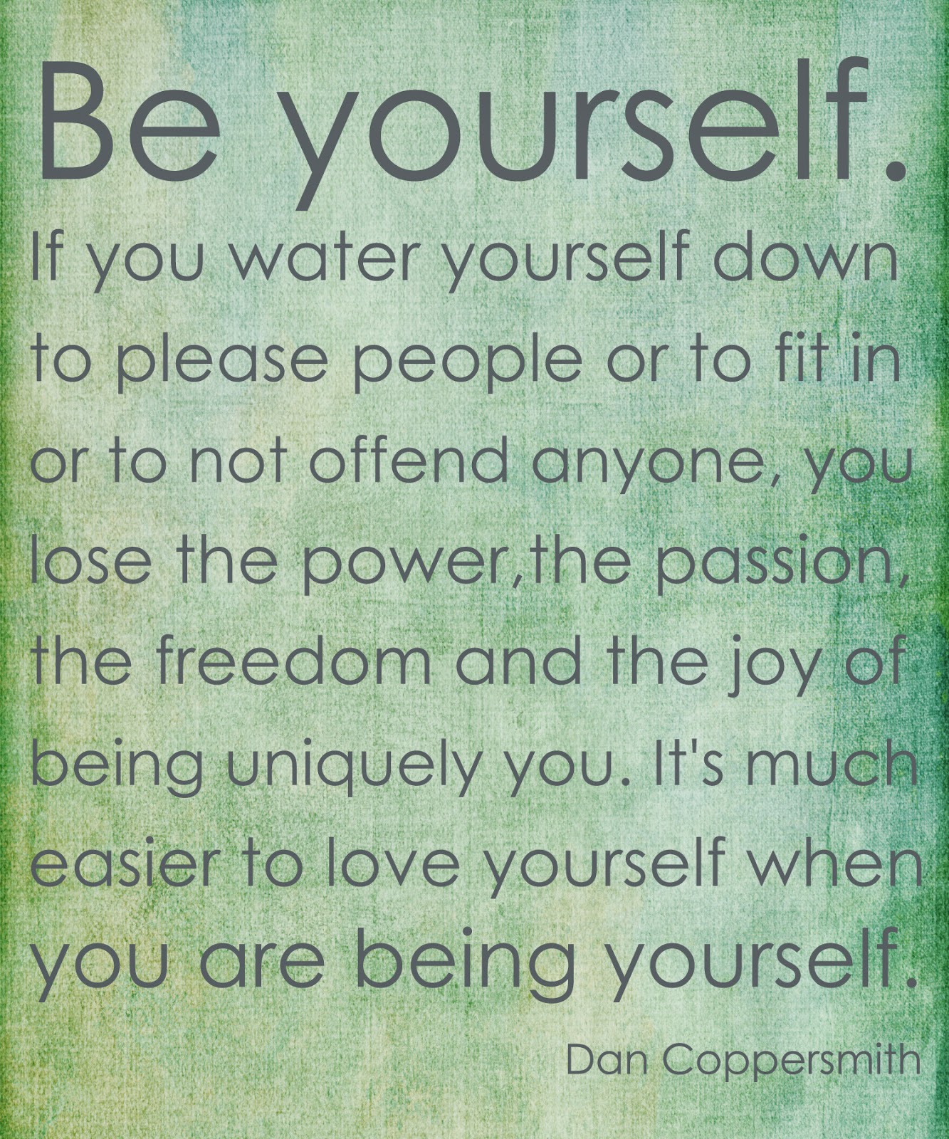 Be yourself. If you water yourself down to please people or to fit in or to not offend anyone, you lose the power, the passion, the freedom and the joy of being uniquely you. It's much easier to love yourself when you are being yourself.