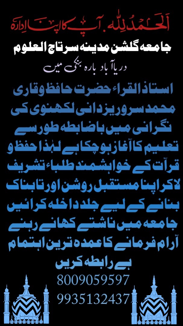 الحمدللہ گلشن مدینہ سرتاج العلوم دریاآباد بارہ بنکی میں  استاذ القراء حضرت حافظ وقاری محمد سرور یزدانی لکھنوی کی نگرانی میں باضابطہ طور سے تعلیم کا آغاز ہوچکا ہے لہٰذا حفظ و قرآت کے خواہشمند طلباء  تشریف لاکر اپنا مستقبل روشن اور تابناک بنانے کے لیے جلد داخلہ کرا ئیں جامعہ میں ناشتے کھانے رہنے آرام فرمانے کا عمدہ ترین اہتمام ہے رابطہ کریں  8009059597 9935132437