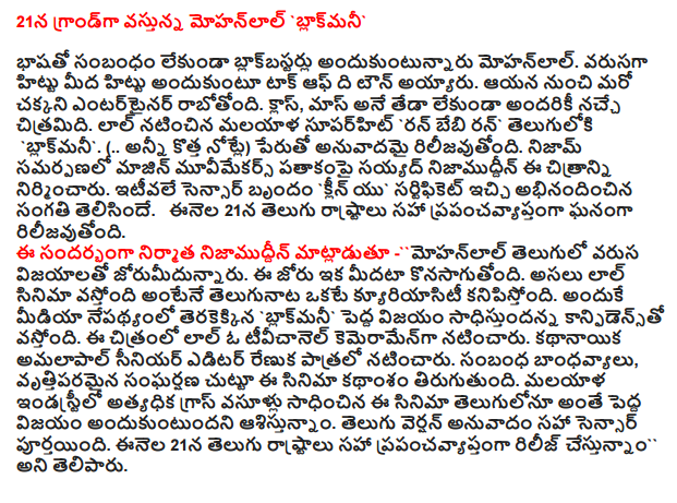  Mohanlal's grand coming 21 'blakmani  Mohanlal regardless of getting blockbuster. Became the talk of the town on the flour to make a dough. He is coming from a good entertainer. Class, love for everyone, regardless of the difference in mass of the film. Mohanlal starrer Malayalam superhit Telugu `` Run, Baby ran blakmani. (.. all new notes) anuvadamai rilijavutondi name. Nizam Syed Nizamuddin presentation majin muvimekars this film under the banner. Recently, a group of sensor Clean yu 'honor was given the certificate. On November 21, celebrated around the world, including Telugu rilijavutondi States. Speaking on the occasion, producer Nizamuddin mohanlal jorumidunnaru hits in English. This initiative continues to be longer. Curiosity is the same as the original Lal telugunata movie is coming. Hence, in the wake of the media would be made `Confidence is a big success blakmani. The film stars Mohanlal, a tivicanel kemeramenga. Renuka is senior editor of the implementation of the lead role. Relationship, the film revolves around a professional conflict. This is the highest grossing film in Telugu as well as cross-Malayalam industry meets the hope of winning big. Telugu version of the translation has been completed, including the sensor. Cestunnam around the world, including the release of July 21, said that Telugu.