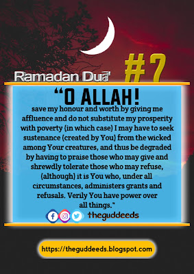 Beautiful Ramadan Dua / Prayer Day 7 "O Allah! save my honour and worth by giving me affluence and do not substitute my prosperity with poverty (in which case) I may have to seek sustenance (created by You) from the wicked among Your creatures, and thus be degraded by having to praise who may give and shrewdly tolerate those who may refuse, (although) it is You , under all circumstances, administers grants and refusals. Verily, You have power over all things".