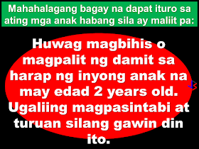 To the parents and parents-to-be, it is important that you guide your children starting at an early age. Most delinquent juveniles has no guidance coming from their parents or guardians, it's either their parents are busy they just don't care. Their perspective towards life was derived from a society that does not care for them and does not show any love or concern. They learn wrong perspective on sex, social relationships and even life itself.   Parenting does not end with having a child. Good upbringing is more important than material things. The early childhood of your children could make or break them in the future. Equip them about life and you'll see them soar to success, making you a proud parent.  Here is a list of things you need to teach your Children at an early age:  Warn your Girl Child Never to sit on anyone's laps no matter the situation including uncles.   Avoid Getting Dressed in front of your child once he/she is 2 years old. Learn to excuse them or yourself.   Never allow any adult refer to your child as 'my wife' or 'my husband'   Whenever your child goes out to play with friends make sure you look for a way to find out what kind of play they do, because young people now sexually abuse themselves.    Never force your child to visit any adult he or she is not comfortable with and also be observant if your child becomes too fond of a particular adult.   Once a very lively child suddenly becomes withdrawn you may need to patiently ask lots of questions from your child.  7. Carefully educate your grown ups about the right values of sex . If you don't, the society will teach them the wrong values.   It is always advisable you go through any new Material like cartoons you just bought for them before they start seeing it themselves.    Ensure you activate parental controls on your cable networks and advice your friends especially those your children visits often.   Teach your 3 year olds how to wash their private parts properly and warn them never to allow anyone touch those areas and that includes you.    Blacklist some materials/associates you think could threaten the sanity of your child (this includes music, movies and even friends and families).   Let your children understand the value of standing out of the crowd.    Once your child complains about a particular person, don't keep quiet about it. Take up the case and show them you can defend them.