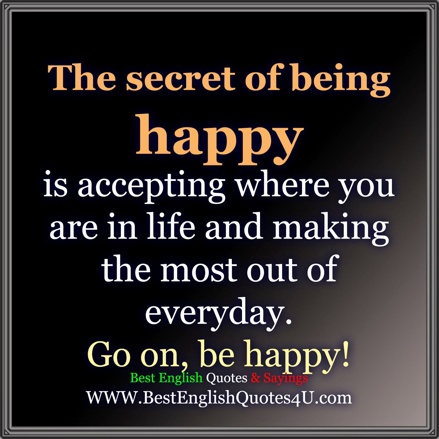 The secret of being happy is accepting where you are in life and making the most out of everyday Go on be happy