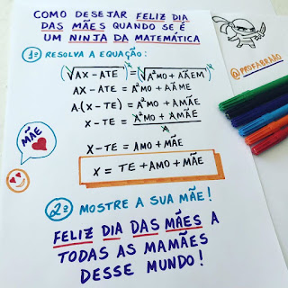 Descrição: em uma folha de papel branco, no topo lê-se: Como desejar Feliz Dia das Mães quando se é um ninja da matemática. Primeiro, resolva a equação. Abaixo o desenvolvimento composto por raíz quadrada, parênteses, sinais de adição, subtração, igualdade, divisão,letras e a incógnita de “x”.  O resultado: x igual a TE, sinal de adição; AMO, sinal de adição; Mãe.   Segundo, mostre a sua mãe! E abaixo, a mensagem: Feliz Dia das Mães a todas as mamães desse Mundo! Na lateral esquerda, o desenho de uma carinha sorridente e próximo, um balão de fala escrito: Mãe e um coração pintado em vermelho.