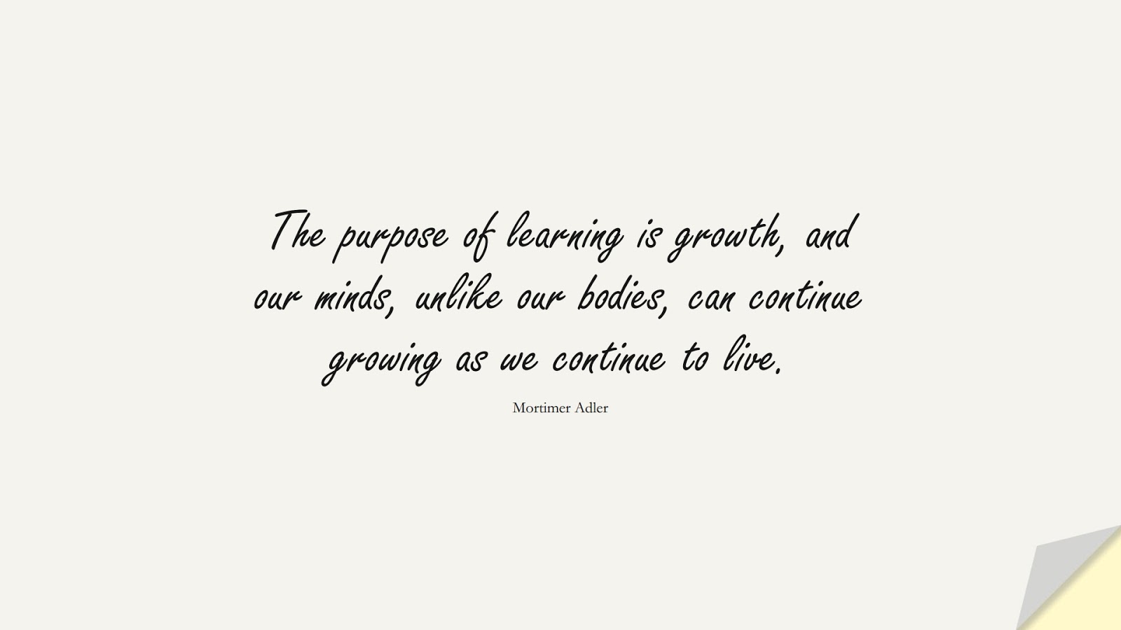 The purpose of learning is growth, and our minds, unlike our bodies, can continue growing as we continue to live. (Mortimer Adler);  #ChangeQuotes