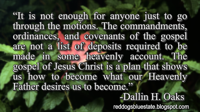 “It is not enough for anyone just to go through the motions. The commandments, ordinances, and covenants of the gospel are not a list of deposits required to be made in some heavenly account. The gospel of Jesus Christ is a plan that shows us how to become what our Heavenly Father desires us to become.” -Dallin H. Oaks
